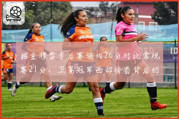 掘金穆雷季后赛场均26分对比常规赛21分,卫冕冠军西部榜首背后的状态起伏