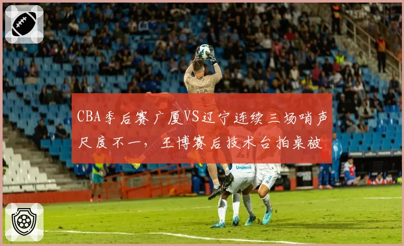 CBA季后赛广厦VS辽宁连续三场哨声尺度不一，王博赛后技术台拍桌被禁赛引发联盟反思