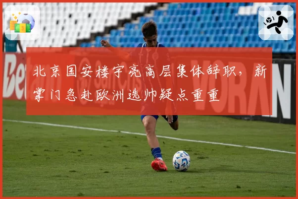 北京国安楼宇亮高层集体辞职，新掌门急赴欧洲选帅疑点重重