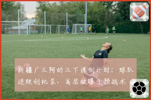 新疆广汇阿的江下课倒计时：球队连败创纪录，高层被曝干预战术