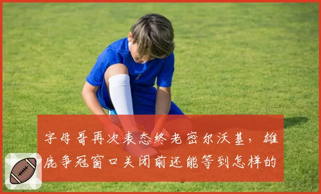 字母哥再次表态终老密尔沃基，雄鹿争冠窗口关闭前还能等到怎样的补强？