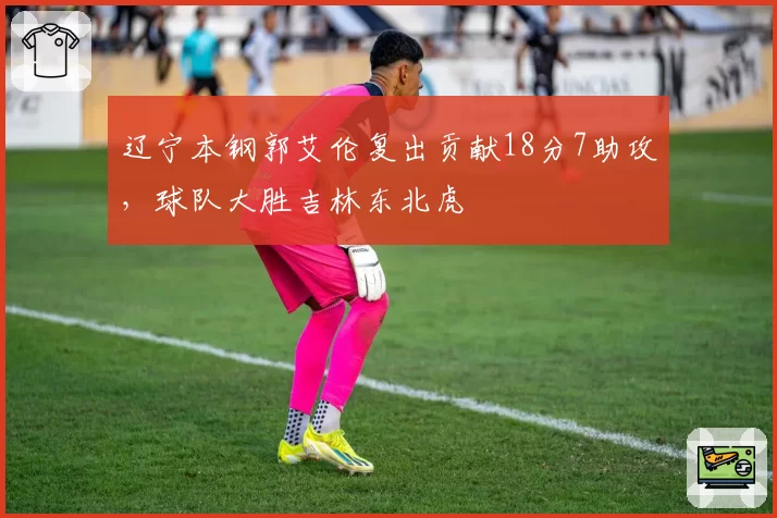 辽宁本钢郭艾伦复出贡献18分7助攻,球队大胜吉林东北虎