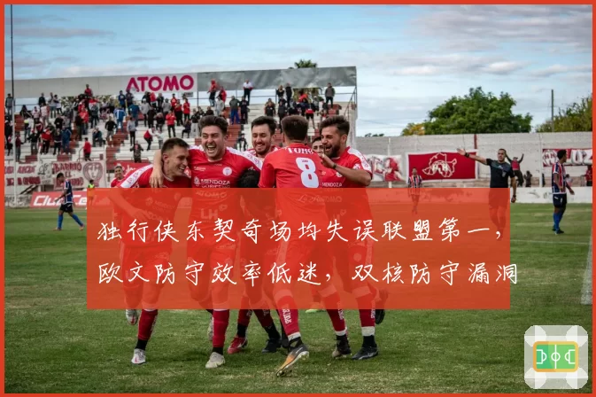 独行侠东契奇场均失误联盟第一，欧文防守效率低迷，双核防守漏洞拖累球队