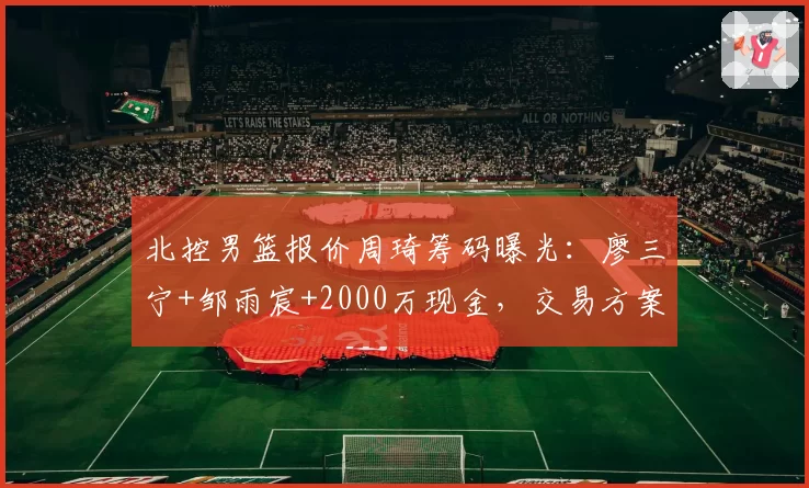 北控男篮报价周琦筹码曝光:廖三宁+邹雨宸+2000万现金,交易方案引球迷热议