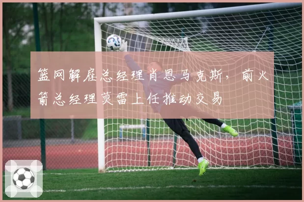 篮网解雇总经理肖恩马克斯,前火箭总经理莫雷上任推动交易
