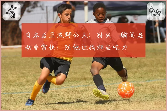 日本后卫浓野公人：孙兴慜瞬间启动非常快，防他让我相当吃力