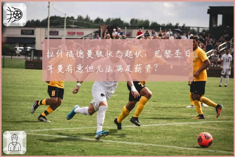 拉什福德曼联状态起伏，巴黎圣日耳曼有意但无法满足薪资？