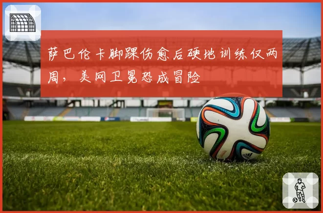 萨巴伦卡脚踝伤愈后硬地训练仅两周，美网卫冕恐成冒险