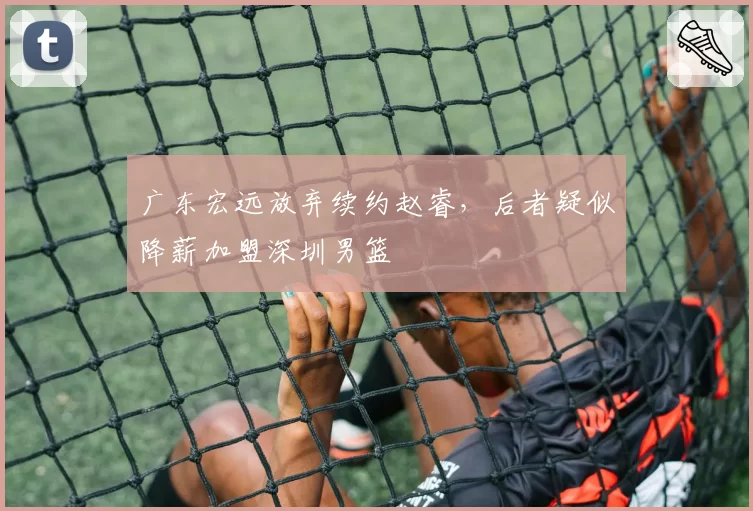广东宏远放弃续约赵睿,后者疑似降薪加盟深圳男篮