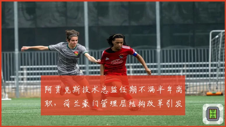 阿贾克斯技术总监任期不满半年离职,荷兰豪门管理层结构改革引发连锁反应