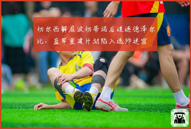 切尔西解雇波切蒂诺后追逐德泽尔比，蓝军重建计划陷入选帅迷宫