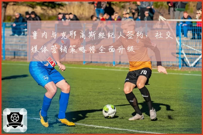 鲁内与克耶高斯经纪人签约，社交媒体营销策略将全面升级