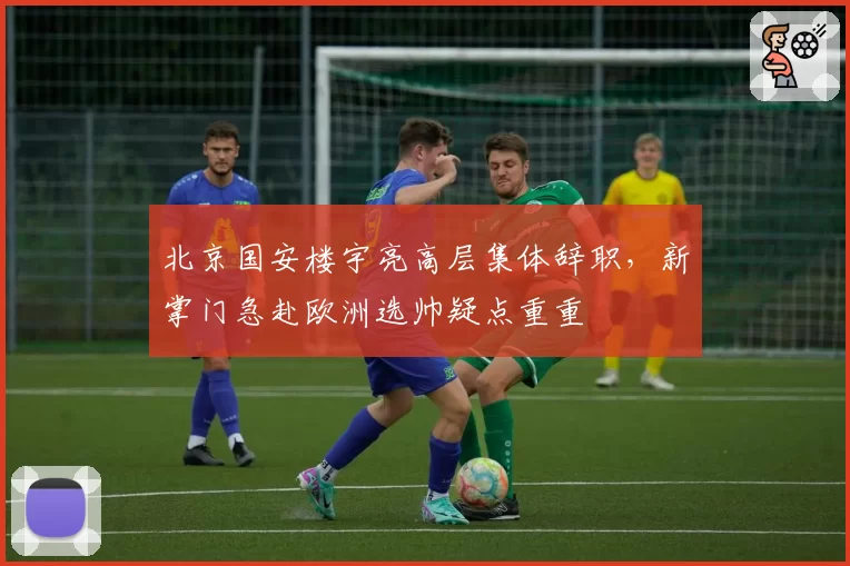 北京国安楼宇亮高层集体辞职，新掌门急赴欧洲选帅疑点重重