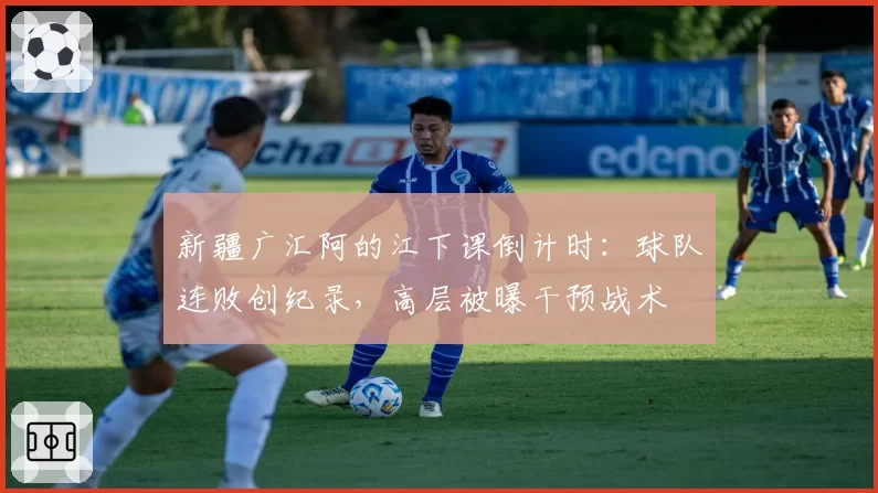 新疆广汇阿的江下课倒计时：球队连败创纪录，高层被曝干预战术