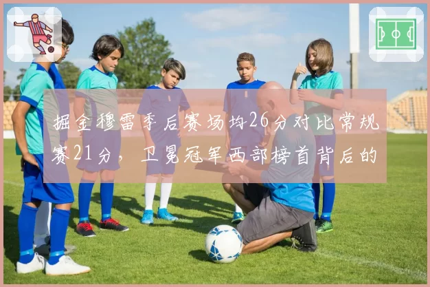 掘金穆雷季后赛场均26分对比常规赛21分,卫冕冠军西部榜首背后的状态起伏
