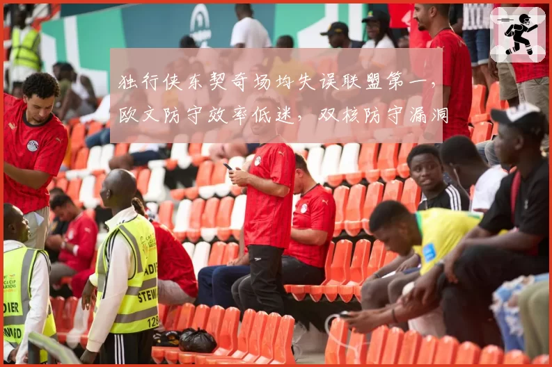 独行侠东契奇场均失误联盟第一，欧文防守效率低迷，双核防守漏洞拖累球队