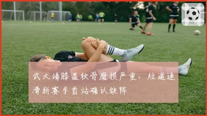 武大靖膝盖软骨磨损严重，短道速滑新赛季首站确认缺阵