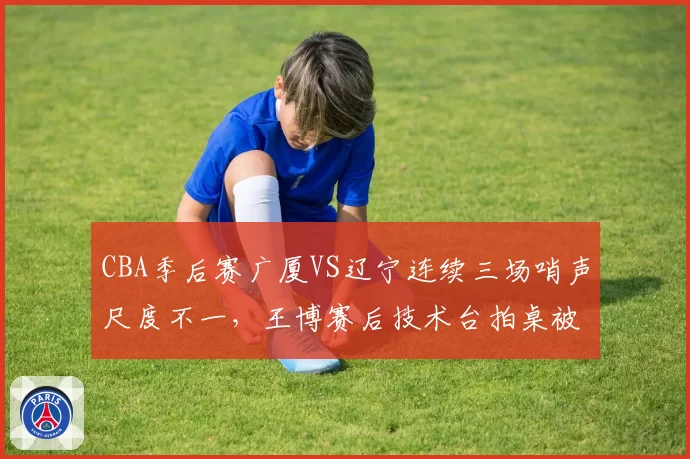 CBA季后赛广厦VS辽宁连续三场哨声尺度不一，王博赛后技术台拍桌被禁赛引发联盟反思