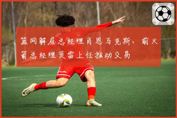 篮网解雇总经理肖恩马克斯,前火箭总经理莫雷上任推动交易