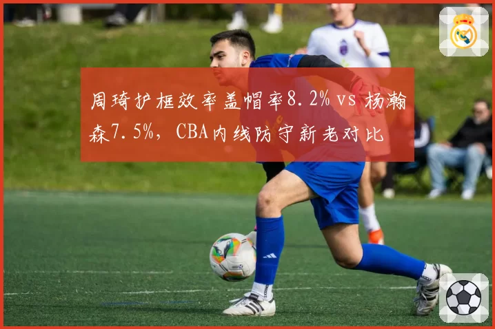 周琦护框效率盖帽率8.2% vs 杨瀚森7.5%，CBA内线防守新老对比