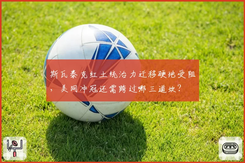 斯瓦泰克红土统治力迁移硬地受阻,美网冲冠还需跨过哪三道坎?