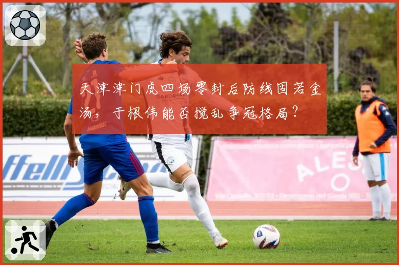 天津津门虎四场零封后防线固若金汤，于根伟能否搅乱争冠格局？