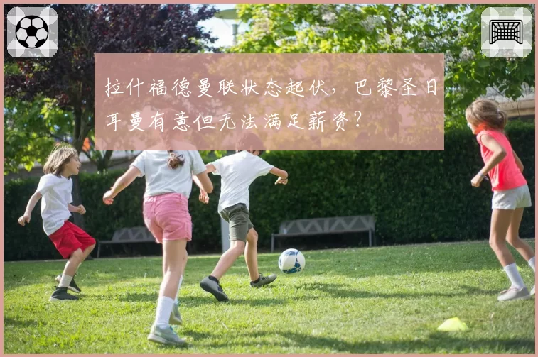 拉什福德曼联状态起伏，巴黎圣日耳曼有意但无法满足薪资？