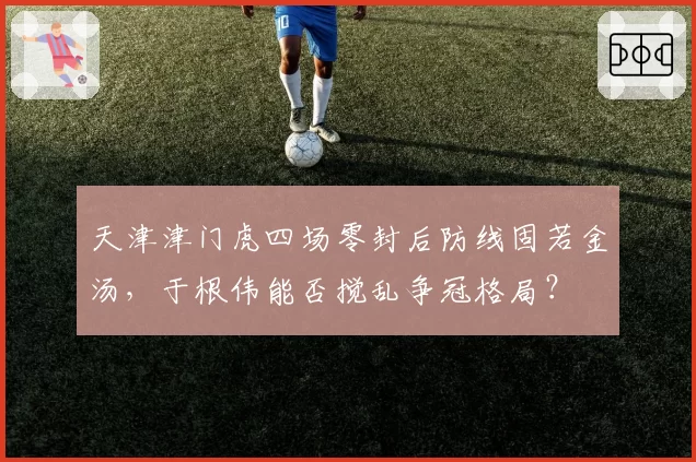 天津津门虎四场零封后防线固若金汤，于根伟能否搅乱争冠格局？