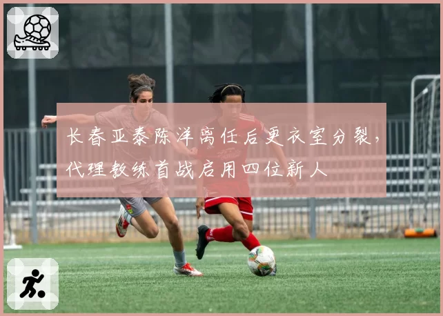 长春亚泰陈洋离任后更衣室分裂，代理教练首战启用四位新人