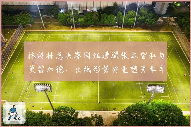 林诗栋总决赛同组遭遇张本智和与莫雷加德,出线形势将重塑男单年度新秀排名