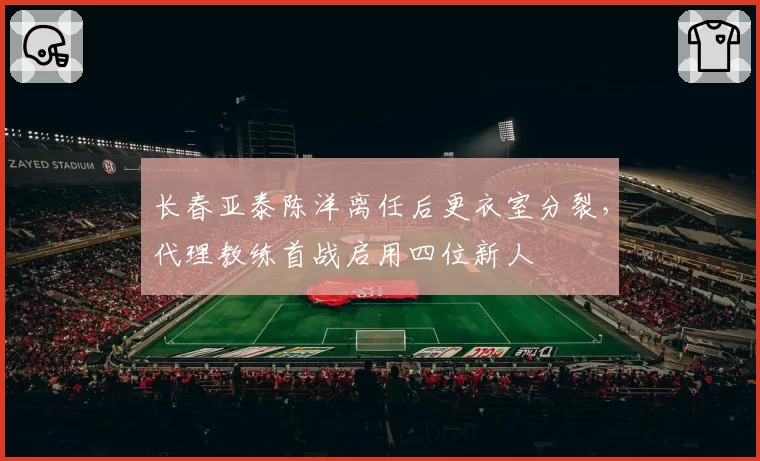 长春亚泰陈洋离任后更衣室分裂，代理教练首战启用四位新人