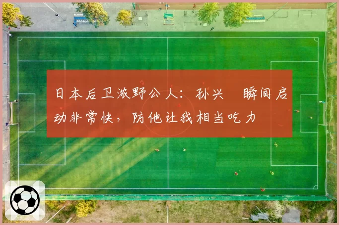 日本后卫浓野公人：孙兴慜瞬间启动非常快，防他让我相当吃力