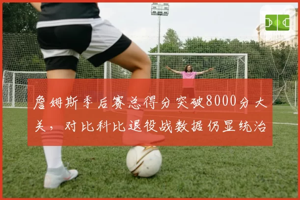 詹姆斯季后赛总得分突破8000分大关,对比科比退役战数据仍显统治力