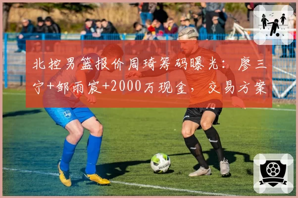 北控男篮报价周琦筹码曝光：廖三宁+邹雨宸+2000万现金，交易方案引球迷热议