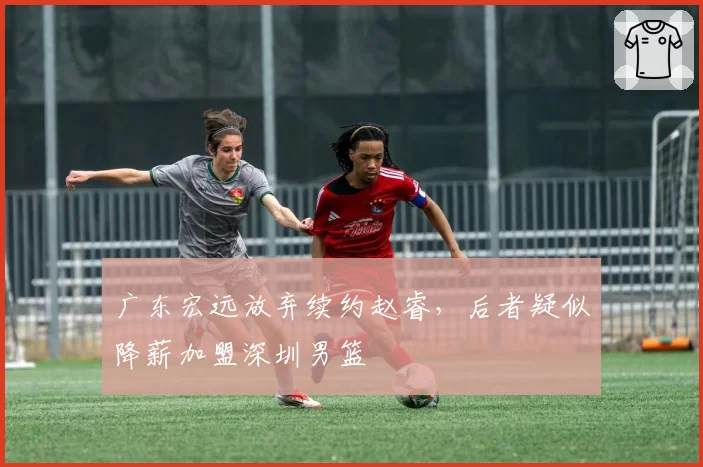 广东宏远放弃续约赵睿,后者疑似降薪加盟深圳男篮