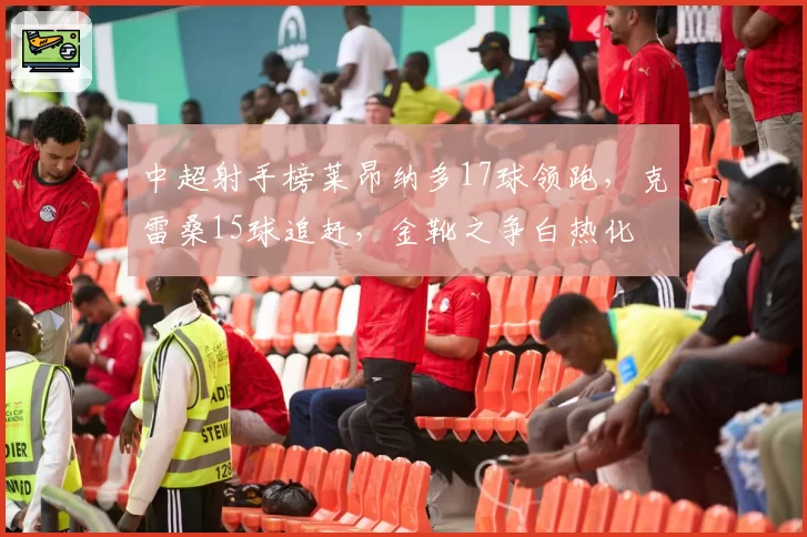 中超射手榜莱昂纳多17球领跑，克雷桑15球追赶，金靴之争白热化