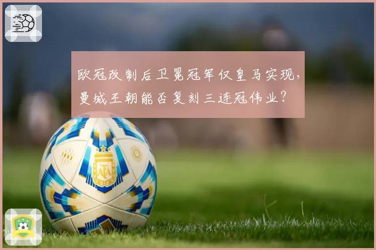 欧冠改制后卫冕冠军仅皇马实现,曼城王朝能否复刻三连冠伟业?
